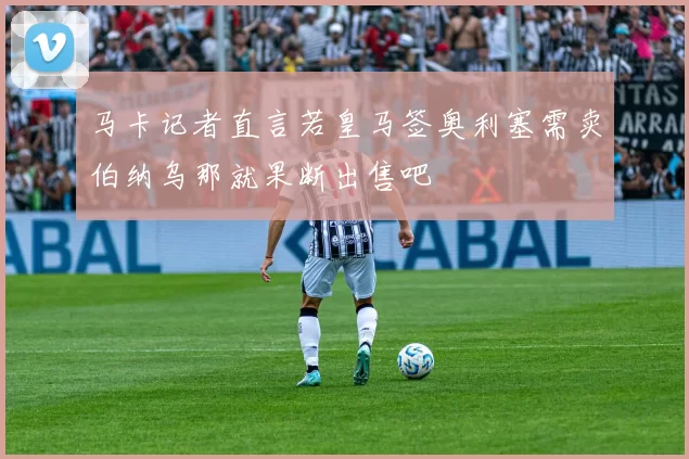 马卡记者直言若皇马签奥利塞需卖伯纳乌那就果断出售吧