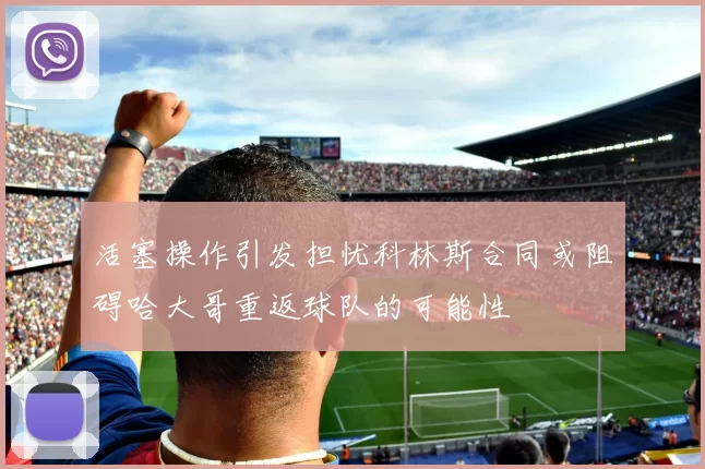 活塞操作引发担忧科林斯合同或阻碍哈大哥重返球队的可能性