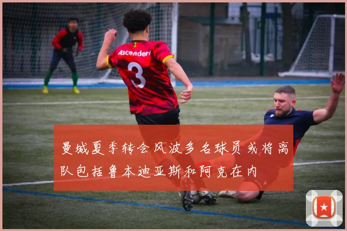 曼城夏季转会风波多名球员或将离队包括鲁本迪亚斯和阿克在内