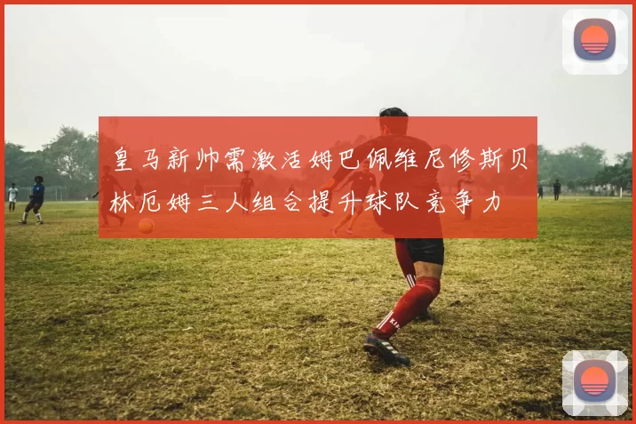皇马新帅需激活姆巴佩维尼修斯贝林厄姆三人组合提升球队竞争力