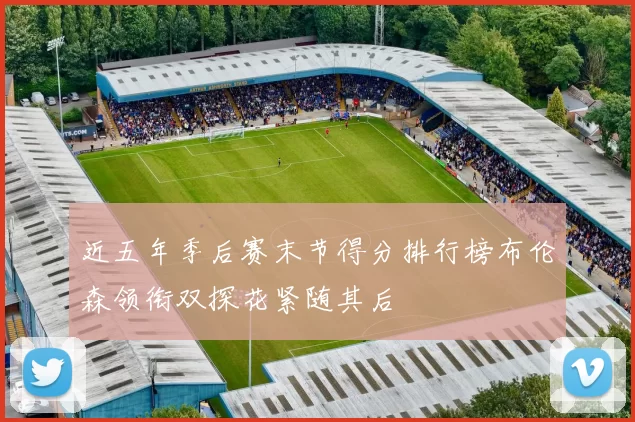 近五年季后赛末节得分排行榜布伦森领衔双探花紧随其后