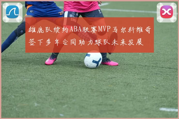 雄鹿队续约ABA联赛MVP马尔科维奇签下多年合同助力球队未来发展