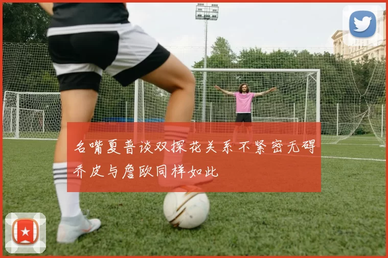 名嘴夏普谈双探花关系不紧密无碍乔皮与詹欧同样如此