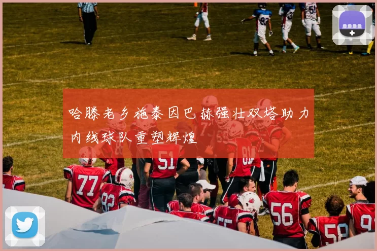 哈滕老乡施泰因巴赫强壮双塔助力内线球队重塑辉煌