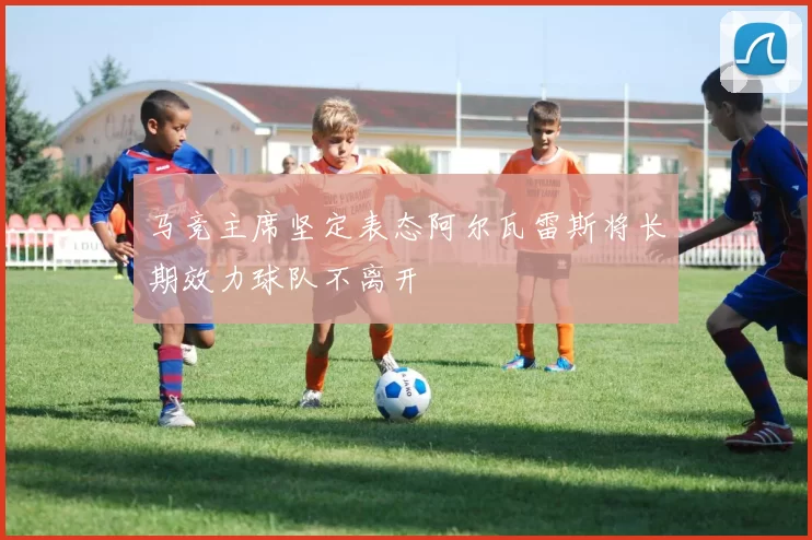 马竞主席坚定表态阿尔瓦雷斯将长期效力球队不离开