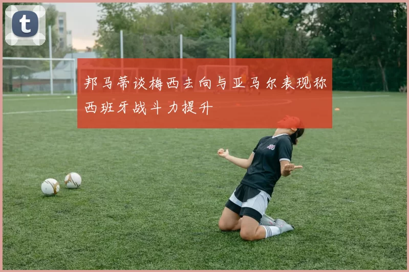 邦马蒂谈梅西去向与亚马尔表现称西班牙战斗力提升