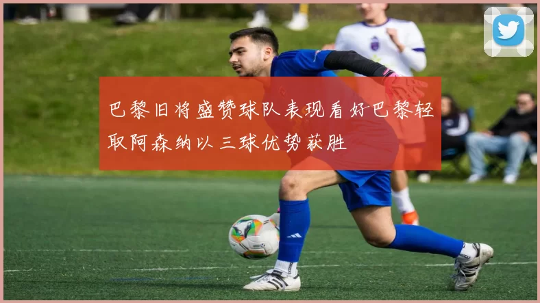 巴黎旧将盛赞球队表现看好巴黎轻取阿森纳以三球优势获胜