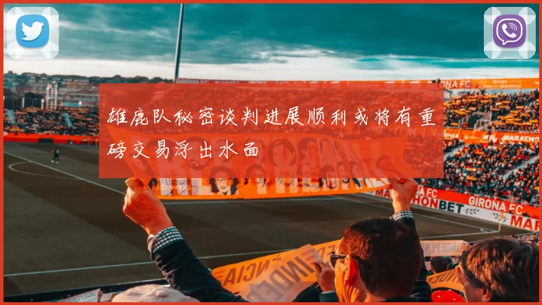 雄鹿队秘密谈判进展顺利或将有重磅交易浮出水面