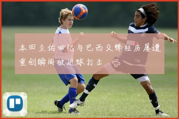 本田圭佑回忆与巴西交锋经历屡遭重创瞬间被进球打击