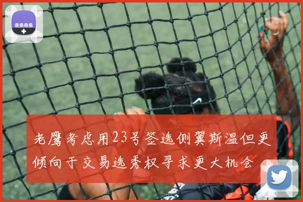 老鹰考虑用23号签选侧翼斯温但更倾向于交易选秀权寻求更大机会