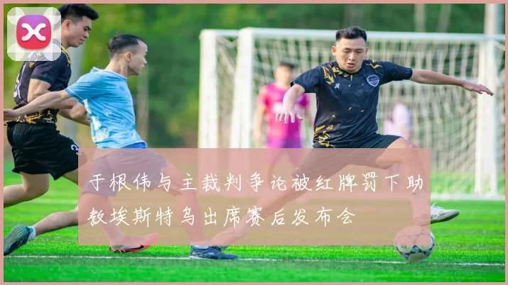 于根伟与主裁判争论被红牌罚下助教埃斯特乌出席赛后发布会