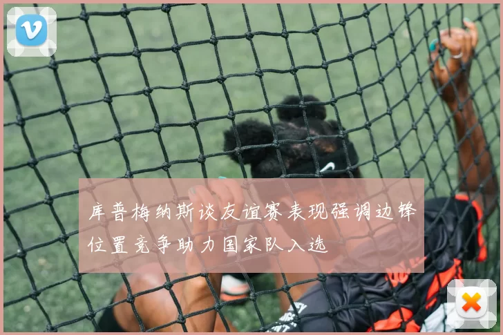 库普梅纳斯谈友谊赛表现强调边锋位置竞争助力国家队入选