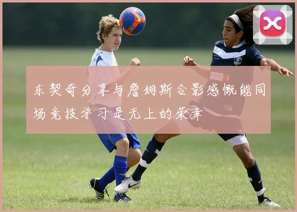 东契奇分享与詹姆斯合影感慨能同场竞技学习是无上的荣幸
