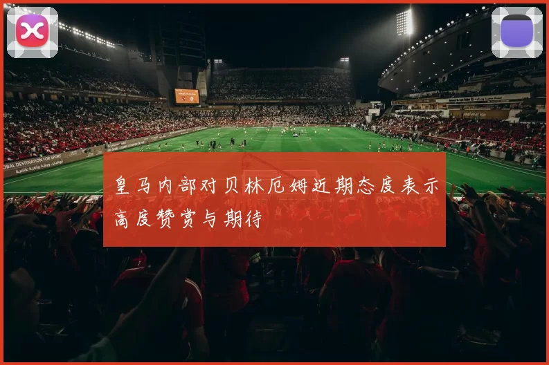 皇马内部对贝林厄姆近期态度表示高度赞赏与期待