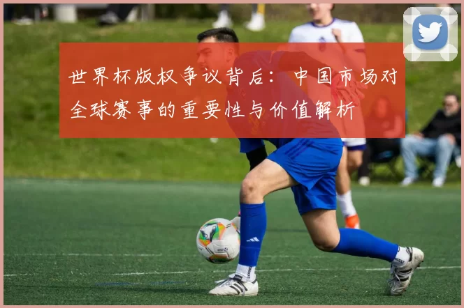 世界杯版权争议背后：中国市场对全球赛事的重要性与价值解析