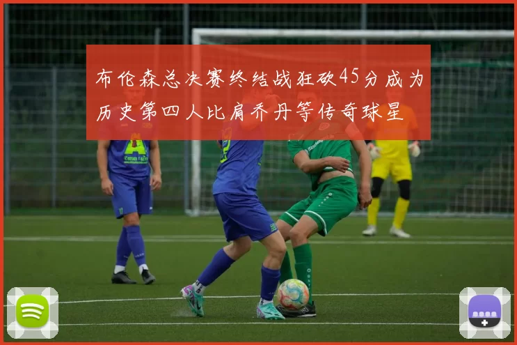 布伦森总决赛终结战狂砍45分成为历史第四人比肩乔丹等传奇球星