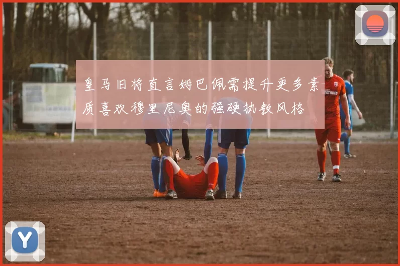 皇马旧将直言姆巴佩需提升更多素质喜欢穆里尼奥的强硬执教风格