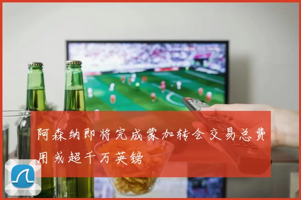 阿森纳即将完成蒙加转会交易总费用或超千万英镑