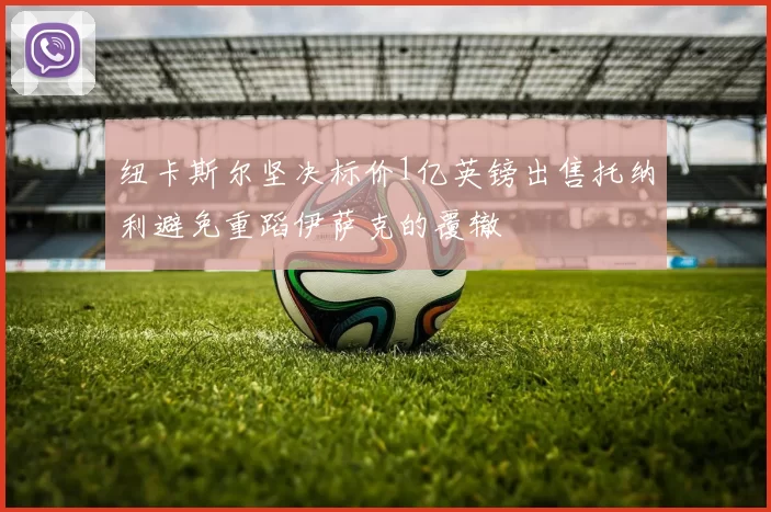 纽卡斯尔坚决标价1亿英镑出售托纳利避免重蹈伊萨克的覆辙