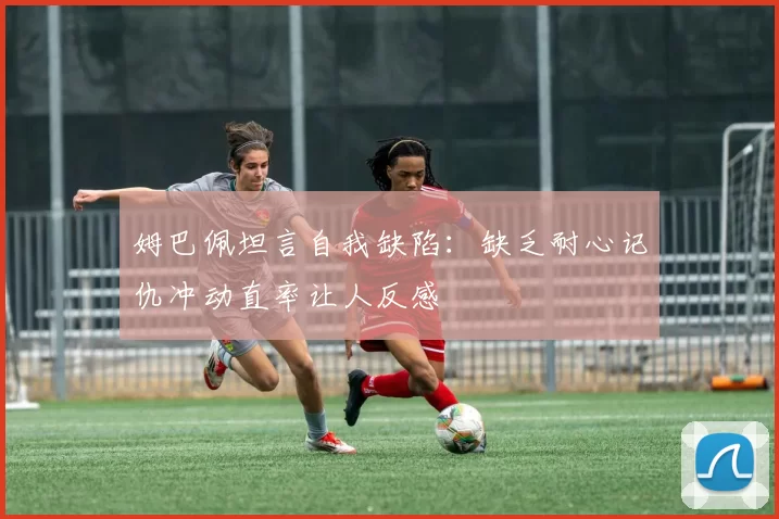 姆巴佩坦言自我缺陷：缺乏耐心记仇冲动直率让人反感