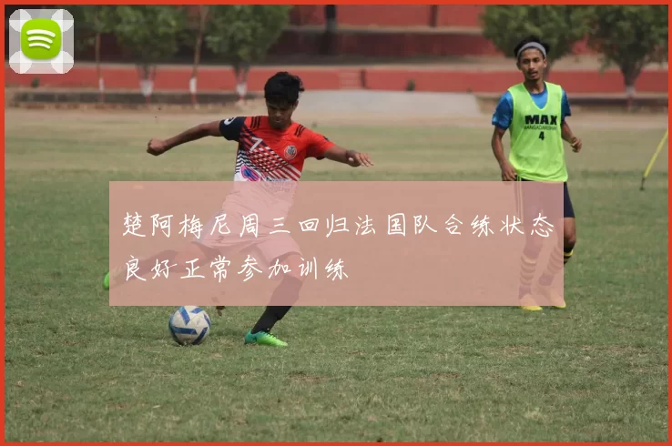 楚阿梅尼周三回归法国队合练状态良好正常参加训练