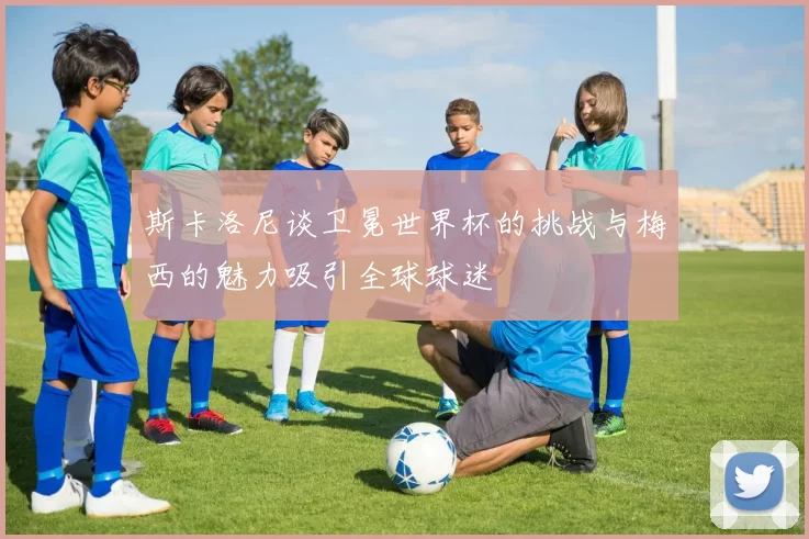斯卡洛尼谈卫冕世界杯的挑战与梅西的魅力吸引全球球迷