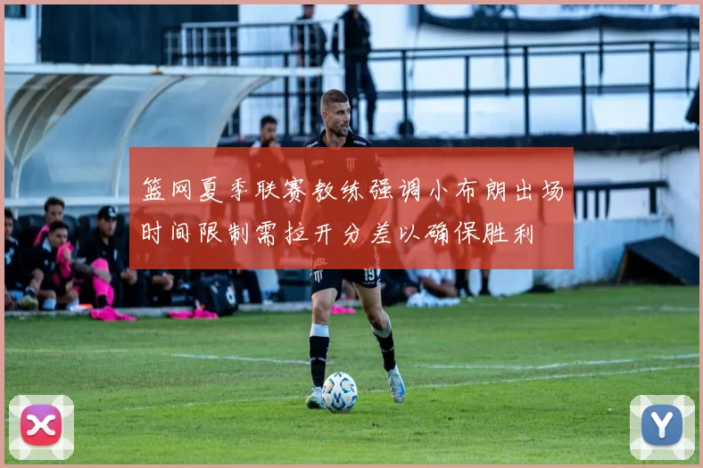 篮网夏季联赛教练强调小布朗出场时间限制需拉开分差以确保胜利