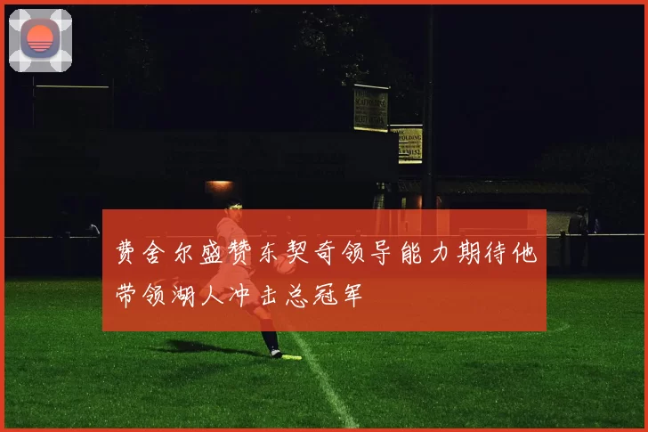 费舍尔盛赞东契奇领导能力期待他带领湖人冲击总冠军
