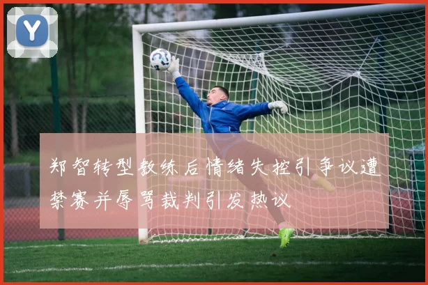 郑智转型教练后情绪失控引争议遭禁赛并辱骂裁判引发热议