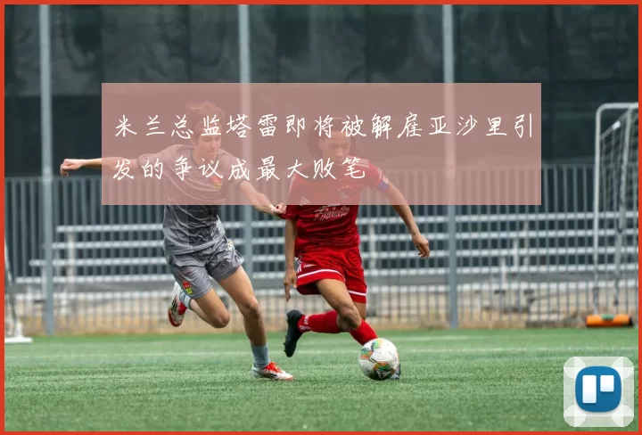 米兰总监塔雷即将被解雇亚沙里引发的争议成最大败笔