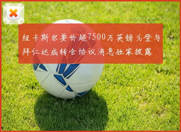 纽卡斯尔要价超7500万英镑戈登与拜仁达成转会协议消息独家披露