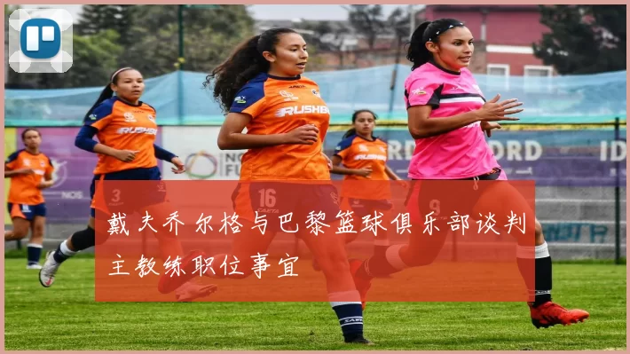 戴夫乔尔格与巴黎篮球俱乐部谈判主教练职位事宜