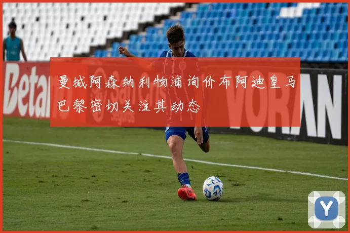 曼城阿森纳利物浦询价布阿迪皇马巴黎密切关注其动态